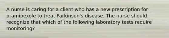 A nurse is caring for a client who has a new prescription for pramipexole to treat Parkinson's disease. The nurse should recognize that which of the following laboratory tests require monitoring?