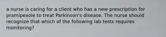 a nurse is caring for a client who has a new prescription for pramipexole to treat Parkinson's disease. The nurse should recognize that which of the following lab tests requires monitoring?