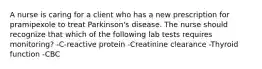 A nurse is caring for a client who has a new prescription for pramipexole to treat Parkinson's disease. The nurse should recognize that which of the following lab tests requires monitoring? -C-reactive protein -Creatinine clearance -Thyroid function -CBC