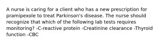 A nurse is caring for a client who has a new prescription for pramipexole to treat Parkinson's disease. The nurse should recognize that which of the following lab tests requires monitoring? -C-reactive protein -Creatinine clearance -Thyroid function -CBC