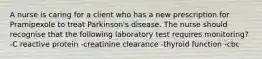 A nurse is caring for a client who has a new prescription for Pramipexole to treat Parkinson's disease. The nurse should recognise that the following laboratory test requires monitoring? -C reactive protein -creatinine clearance -thyroid function -cbc