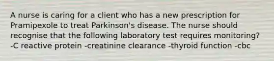 A nurse is caring for a client who has a new prescription for Pramipexole to treat Parkinson's disease. The nurse should recognise that the following laboratory test requires monitoring? -C reactive protein -creatinine clearance -thyroid function -cbc