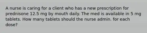 A nurse is caring for a client who has a new prescription for prednisone 12.5 mg by mouth daily. The med is available in 5 mg tablets. How many tablets should the nurse admin. for each dose?