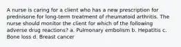 A nurse is caring for a client who has a new prescription for prednisone for long-term treatment of rheumatoid arthritis. The nurse should monitor the client for which of the following adverse drug reactions? a. Pulmonary embolism b. Hepatitis c. Bone loss d. Breast cancer