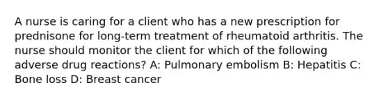 A nurse is caring for a client who has a new prescription for prednisone for long-term treatment of rheumatoid arthritis. The nurse should monitor the client for which of the following adverse drug reactions? A: Pulmonary embolism B: Hepatitis C: Bone loss D: Breast cancer