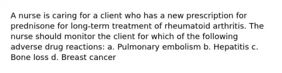 A nurse is caring for a client who has a new prescription for prednisone for long-term treatment of rheumatoid arthritis. The nurse should monitor the client for which of the following adverse drug reactions: a. Pulmonary embolism b. Hepatitis c. Bone loss d. Breast cancer