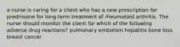 a nurse is caring for a client who has a new prescription for prednisone for long-term treatment of rheumatoid arthritis. The nurse should monitor the client for which of the following adverse drug reactions? pulmonary embolism hepatitis bone loss breast cancer