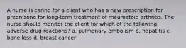 A nurse is caring for a client who has a new prescription for prednisone for long-term treatment of rheumatoid arthritis. The nurse should monitor the client for which of the following adverse drug reactions? a. pulmonary embolism b. hepatitis c. bone loss d. breast cancer