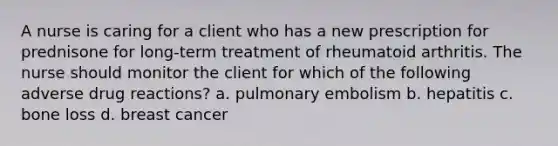 A nurse is caring for a client who has a new prescription for prednisone for long-term treatment of rheumatoid arthritis. The nurse should monitor the client for which of the following adverse drug reactions? a. pulmonary embolism b. hepatitis c. bone loss d. breast cancer