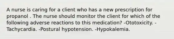 A nurse is caring for a client who has a new prescription for propanol . The nurse should monitor the client for which of the following adverse reactions to this medication? -Ototoxicity. -Tachycardia. -Postural hypotension. -Hypokalemia.