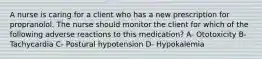 A nurse is caring for a client who has a new prescription for propranolol. The nurse should monitor the client for which of the following adverse reactions to this medication? A- Ototoxicity B- Tachycardia C- Postural hypotension D- Hypokalemia