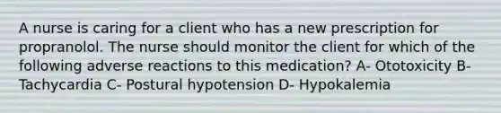 A nurse is caring for a client who has a new prescription for propranolol. The nurse should monitor the client for which of the following adverse reactions to this medication? A- Ototoxicity B- Tachycardia C- Postural hypotension D- Hypokalemia