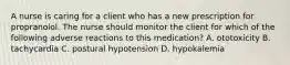 A nurse is caring for a client who has a new prescription for propranolol. The nurse should monitor the client for which of the following adverse reactions to this medication? A. ototoxicity B. tachycardia C. postural hypotension D. hypokalemia