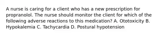 A nurse is caring for a client who has a new prescription for propranolol. The nurse should monitor the client for which of the following adverse reactions to this medication? A. Ototoxicity B. Hypokalemia C. Tachycardia D. Postural hypotension