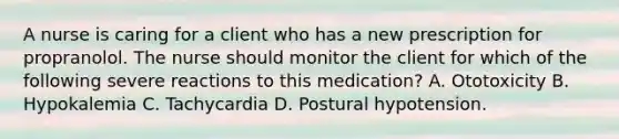 A nurse is caring for a client who has a new prescription for propranolol. The nurse should monitor the client for which of the following severe reactions to this medication? A. Ototoxicity B. Hypokalemia C. Tachycardia D. Postural hypotension.