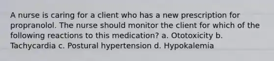 A nurse is caring for a client who has a new prescription for propranolol. The nurse should monitor the client for which of the following reactions to this medication? a. Ototoxicity b. Tachycardia c. Postural hypertension d. Hypokalemia