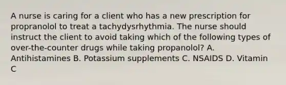 A nurse is caring for a client who has a new prescription for propranolol to treat a tachydysrhythmia. The nurse should instruct the client to avoid taking which of the following types of over-the-counter drugs while taking propanolol? A. Antihistamines B. Potassium supplements C. NSAIDS D. Vitamin C