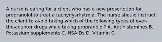 A nurse is caring for a client who has a new prescription for propranolol to treat a tachydysrhytmia. The nurse should instruct the client to avoid taking which of the following types of over-the-counter drugs while taking propranolol? A. Antihistamines B. Potassium supplements C. NSAIDs D. Vitamin C