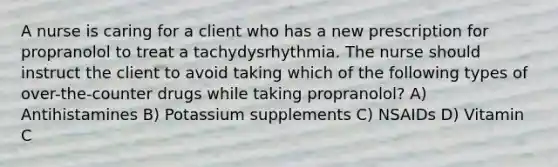 A nurse is caring for a client who has a new prescription for propranolol to treat a tachydysrhythmia. The nurse should instruct the client to avoid taking which of the following types of over-the-counter drugs while taking propranolol? A) Antihistamines B) Potassium supplements C) NSAIDs D) Vitamin C