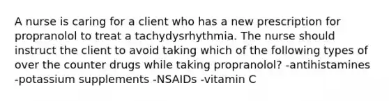 A nurse is caring for a client who has a new prescription for propranolol to treat a tachydysrhythmia. The nurse should instruct the client to avoid taking which of the following types of over the counter drugs while taking propranolol? -antihistamines -potassium supplements -NSAIDs -vitamin C