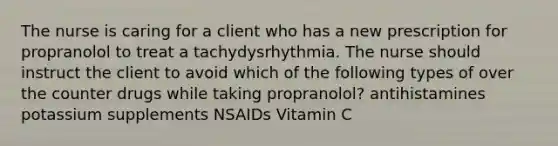 The nurse is caring for a client who has a new prescription for propranolol to treat a tachydysrhythmia. The nurse should instruct the client to avoid which of the following types of over the counter drugs while taking propranolol? antihistamines potassium supplements NSAIDs Vitamin C