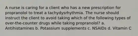 A nurse is caring for a client who has a new prescription for propranolol to treat a tachydysrhythmia. The nurse should instruct the client to avoid taking which of the following types of over-the-counter drugs while taking propranolol? a. Antihistamines b. Potassium supplements c. NSAIDs d. Vitamin C