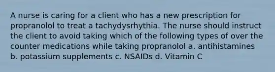 A nurse is caring for a client who has a new prescription for propranolol to treat a tachydysrhythia. The nurse should instruct the client to avoid taking which of the following types of over the counter medications while taking propranolol a. antihistamines b. potassium supplements c. NSAIDs d. Vitamin C