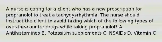 A nurse is caring for a client who has a new prescription for propranolol to treat a tachydysrhythmia. The nurse should instruct the client to avoid taking which of the following types of over-the-counter drugs while taking propranolol? A. Antihistamines B. Potassium supplements C. NSAIDs D. Vitamin C