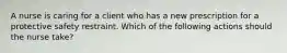 A nurse is caring for a client who has a new prescription for a protective safety restraint. Which of the following actions should the nurse take?
