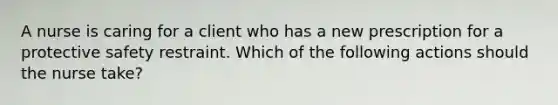 A nurse is caring for a client who has a new prescription for a protective safety restraint. Which of the following actions should the nurse take?