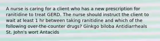 A nurse is caring for a client who has a new prescription for ranitidine to treat GERD. The nurse should instruct the client to wait at least 1 hr between taking ranitidine and which of the following over-the-counter drugs? Ginkgo biloba Antidiarrheals St. John's wort Antacids