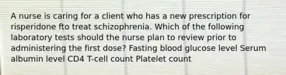 A nurse is caring for a client who has a new prescription for risperidone fto treat schizophrenia. Which of the following laboratory tests should the nurse plan to review prior to administering the first dose? Fasting blood glucose level Serum albumin level CD4 T-cell count Platelet count