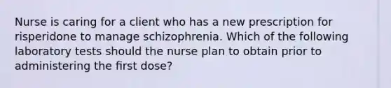 Nurse is caring for a client who has a new prescription for risperidone to manage schizophrenia. Which of the following laboratory tests should the nurse plan to obtain prior to administering the ﬁrst dose?