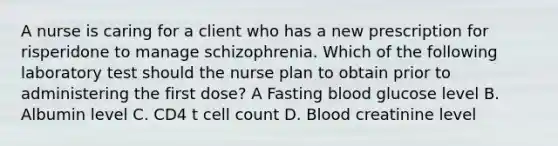 A nurse is caring for a client who has a new prescription for risperidone to manage schizophrenia. Which of the following laboratory test should the nurse plan to obtain prior to administering the first dose? A Fasting blood glucose level B. Albumin level C. CD4 t cell count D. Blood creatinine level