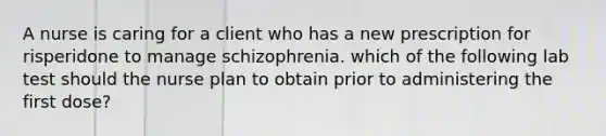 A nurse is caring for a client who has a new prescription for risperidone to manage schizophrenia. which of the following lab test should the nurse plan to obtain prior to administering the first dose?