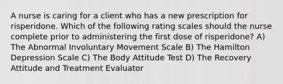 A nurse is caring for a client who has a new prescription for risperidone. Which of the following rating scales should the nurse complete prior to administering the first dose of risperidone? A) The Abnormal Involuntary Movement Scale B) The Hamilton Depression Scale C) The Body Attitude Test D) The Recovery Attitude and Treatment Evaluator