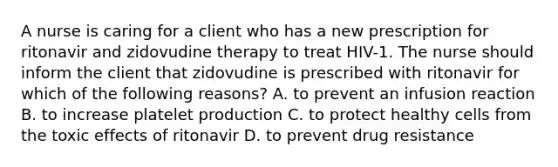 A nurse is caring for a client who has a new prescription for ritonavir and zidovudine therapy to treat HIV-1. The nurse should inform the client that zidovudine is prescribed with ritonavir for which of the following reasons? A. to prevent an infusion reaction B. to increase platelet production C. to protect healthy cells from the toxic effects of ritonavir D. to prevent drug resistance