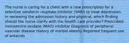 The nurse is caring for a client with a new prescription for a selective serotonin reuptake inhibitor (SRRI) to treat depression. In reviewing the admission history and physical, which finding should the nurse clarify with the health care provider? Prescribed monoamine oxidase (MAO) inhibitor Diagnosis of peripheral vascular disease History of morbid obesity Reported frequent use of antacids