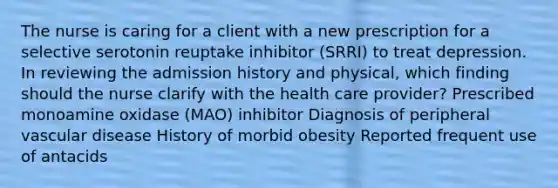 The nurse is caring for a client with a new prescription for a selective serotonin reuptake inhibitor (SRRI) to treat depression. In reviewing the admission history and physical, which finding should the nurse clarify with the health care provider? Prescribed monoamine oxidase (MAO) inhibitor Diagnosis of peripheral vascular disease History of morbid obesity Reported frequent use of antacids