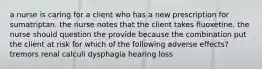 a nurse is caring for a client who has a new prescription for sumatriptan. the nurse notes that the client takes fluoxetine. the nurse should question the provide because the combination put the client at risk for which of the following adverse effects? tremors renal calculi dysphagia hearing loss