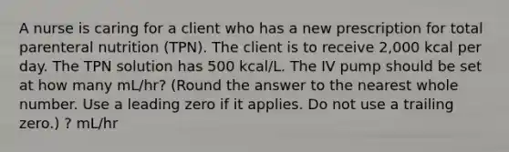 A nurse is caring for a client who has a new prescription for total parenteral nutrition (TPN). The client is to receive 2,000 kcal per day. The TPN solution has 500 kcal/L. The IV pump should be set at how many mL/hr? (Round the answer to the nearest whole number. Use a leading zero if it applies. Do not use a trailing zero.) ? mL/hr