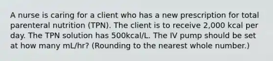 A nurse is caring for a client who has a new prescription for total parenteral nutrition (TPN). The client is to receive 2,000 kcal per day. The TPN solution has 500kcal/L. The IV pump should be set at how many mL/hr? (Rounding to the nearest whole number.)