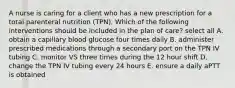 A nurse is caring for a client who has a new prescription for a total parenteral nutrition (TPN). Which of the following interventions should be included in the plan of care? select all A. obtain a capillary blood glucose four times daily B. administer prescribed medications through a secondary port on the TPN IV tubing C. monitor VS three times during the 12 hour shift D. change the TPN IV tubing every 24 hours E. ensure a daily aPTT is obtained