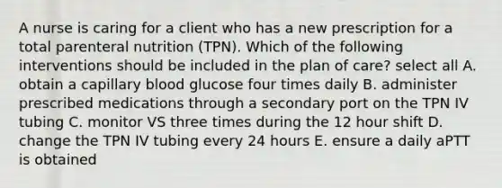 A nurse is caring for a client who has a new prescription for a total parenteral nutrition (TPN). Which of the following interventions should be included in the plan of care? select all A. obtain a capillary blood glucose four times daily B. administer prescribed medications through a secondary port on the TPN IV tubing C. monitor VS three times during the 12 hour shift D. change the TPN IV tubing every 24 hours E. ensure a daily aPTT is obtained