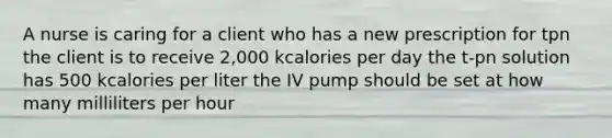 A nurse is caring for a client who has a new prescription for tpn the client is to receive 2,000 kcalories per day the t-pn solution has 500 kcalories per liter the IV pump should be set at how many milliliters per hour