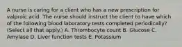 A nurse is caring for a client who has a new prescription for valproic acid. The nurse should instruct the client to have which of the following blood laboratory tests completed periodically? (Select all that apply.) A. Thrombocyte count B. Glucose C. Amylase D. Liver function tests E. Potassium