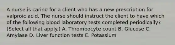 A nurse is caring for a client who has a new prescription for valproic acid. The nurse should instruct the client to have which of the following blood laboratory tests completed periodically? (Select all that apply.) A. Thrombocyte count B. Glucose C. Amylase D. Liver function tests E. Potassium