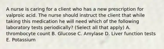 A nurse is caring for a client who has a new prescription for valproic acid. The nurse should instruct the client that while taking this medication he will need which of the following laboratory tests periodically? (Select all that apply) A. thrombocyte count B. Glucose C. Amylase D. Liver function tests E. Potassium
