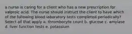 a nurse is caring for a client who has a new prescription for valproic acid. The nurse should instruct the client to have which of the following blood laboratory tests completed periodically? Select all that apply a. thrombocyte count b. glucose c. amylase d. liver function tests e. potassium