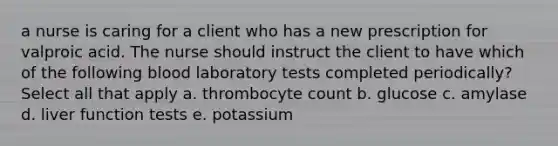 a nurse is caring for a client who has a new prescription for valproic acid. The nurse should instruct the client to have which of the following blood laboratory tests completed periodically? Select all that apply a. thrombocyte count b. glucose c. amylase d. liver function tests e. potassium